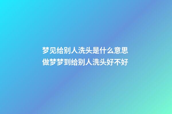 梦见给别人洗头是什么意思 做梦梦到给别人洗头好不好